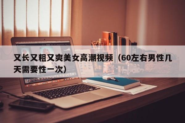 又长又粗又爽美女高潮视频(60左右男性几天需要性一次)