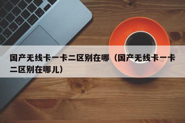 国产无线卡一卡二区别在哪(国产无线卡一卡二区别在哪儿)