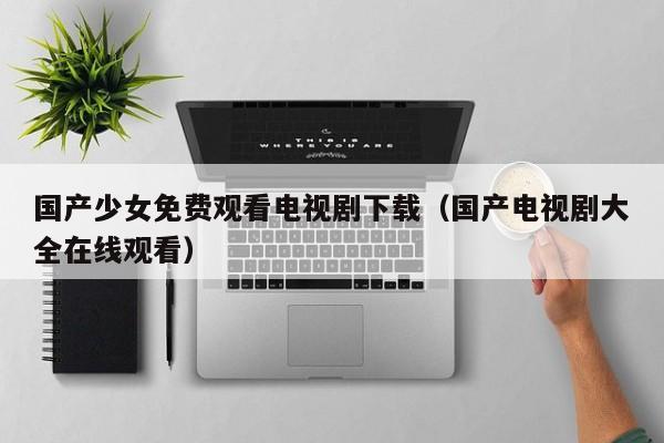 国产少女免费观看电视剧下载(国产电视剧大全在线观看)