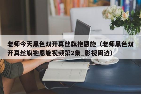 老师今天黑色双开真丝旗袍恩施(老师黑色双开真丝旗袍恩施视频第2集_影视周边)