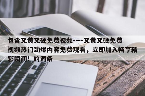 包含又黄又硬免费视频----又黄又硬免费视频热门劲爆内容免费观看,立即加入畅享精彩瞬间!的词条