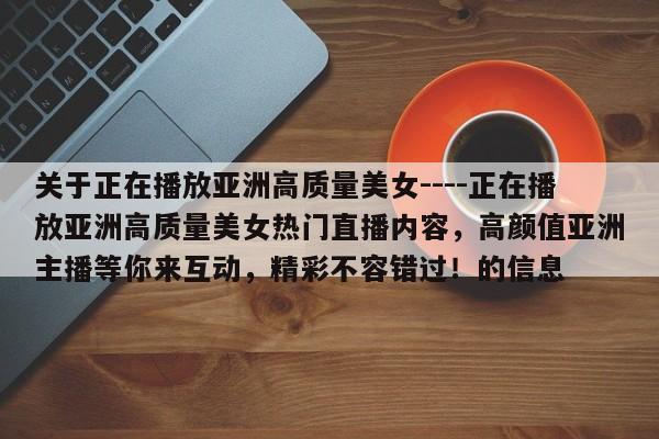关于正在播放亚洲高质量美女----正在播放亚洲高质量美女热门直播内容,高颜值亚洲主播等你来互动,精彩不容错过!的信息