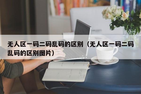 无人区一码二码乱码的区别(无人区一码二码乱码的区别图片)