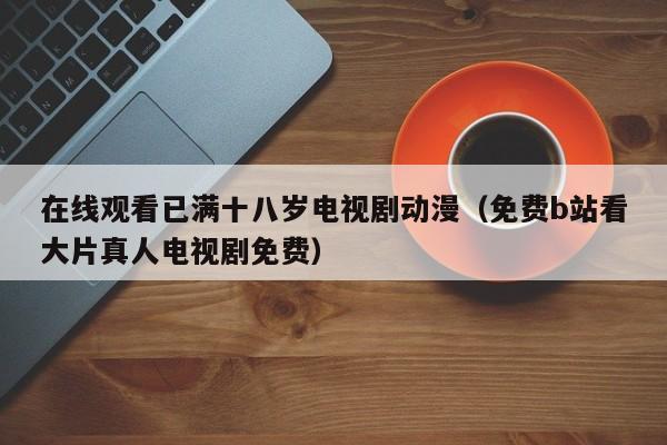 在线观看已满十八岁电视剧动漫(免费b站看大片真人电视剧免费)