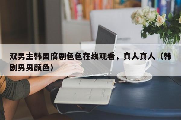 双男主韩国腐剧色色在线观看,真人真人(韩剧男男颜色)