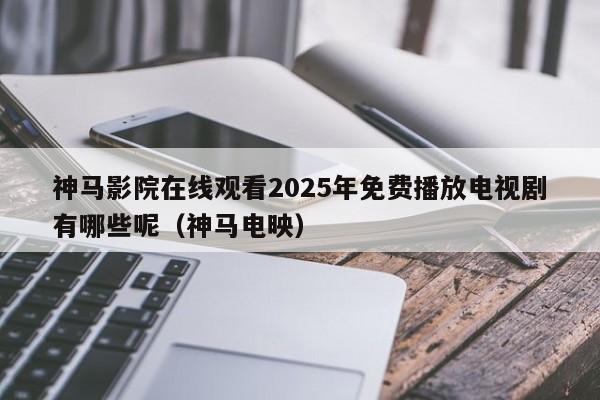 神马影院在线观看2025年免费播放电视剧有哪些呢(神马电映)