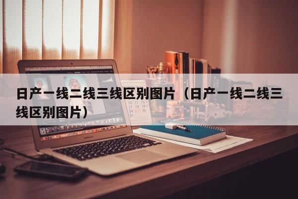 日产一线二线三线区别图片(日产一线二线三线区别图片)