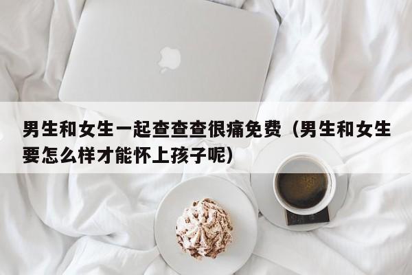 男生和女生一起查查查很痛免费(男生和女生要怎么样才能怀上孩子呢)