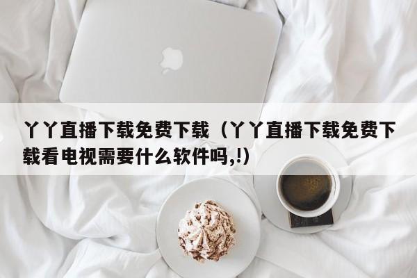 丫丫直播下载免费下载(丫丫直播下载免费下载看电视需要什么软件吗,!)