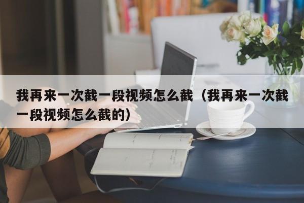 我再来一次截一段视频怎么截(我再来一次截一段视频怎么截的)