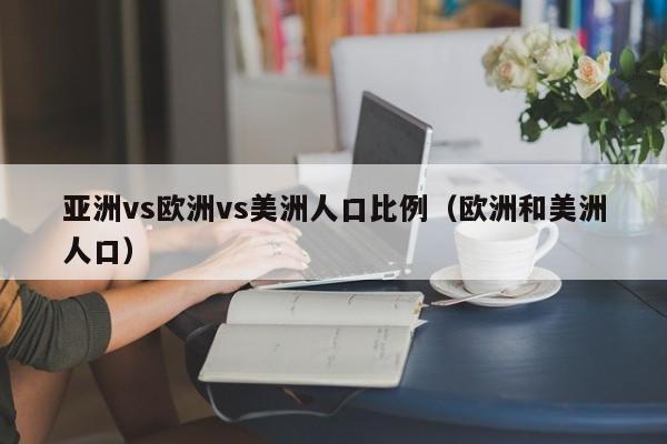 亚洲vs欧洲vs美洲人口比例(欧洲和美洲人口)