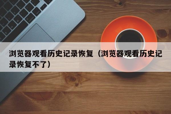 浏览器观看历史记录恢复(浏览器观看历史记录恢复不了)
