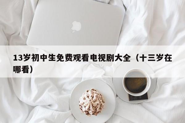 13岁初中生免费观看电视剧大全(十三岁在哪看)