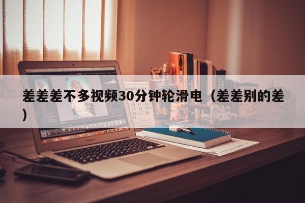 差差差不多视频30分钟轮滑电(差差别的差)