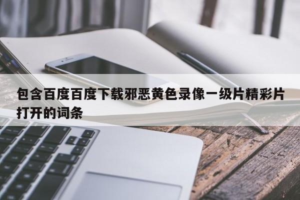 包含百度百度下载邪恶黄色录像一级片精彩片打开的词条