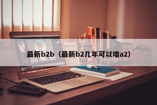 最新b2b(最新b2几年可以增a2)