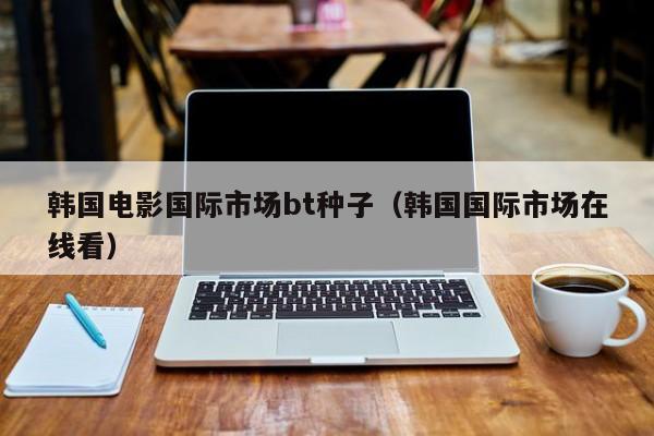 韩国电影国际市场bt种子(韩国国际市场在线看)