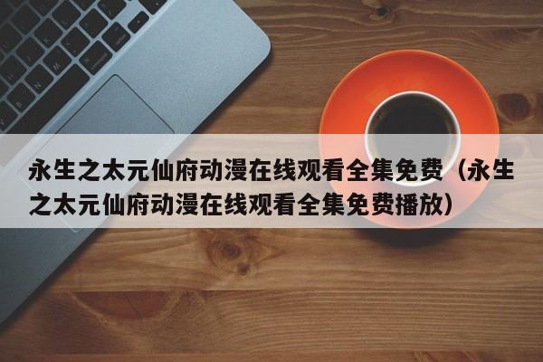 永生之太元仙府动漫在线观看全集免费(永生之太元仙府动漫在线观看全集免费播放)