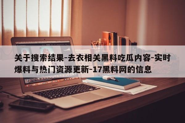 关于搜索结果-去衣相关黑料吃瓜内容-实时爆料与热门资源更新-17黑料网的信息