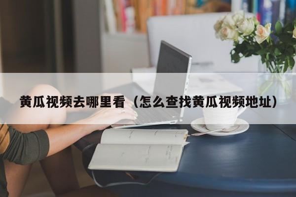 黄瓜视频去哪里看(怎么查找黄瓜视频地址)