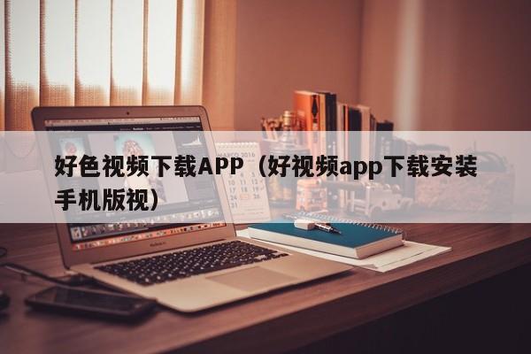 好色视频下载APP(好视频app下载安装手机版视)
