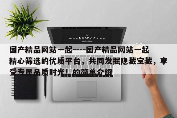 国产精品网站一起----国产精品网站一起精心筛选的优质平台,共同发掘隐藏宝藏,享受专属品质时光!的简单介绍