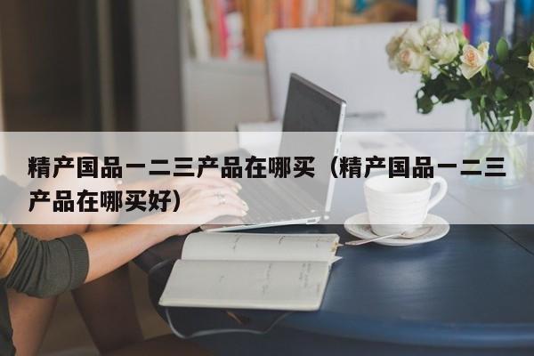 精产国品一二三产品在哪买(精产国品一二三产品在哪买好)