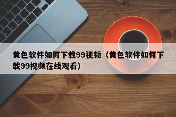 黄色软件如何下载99视频(黄色软件如何下载99视频在线观看)