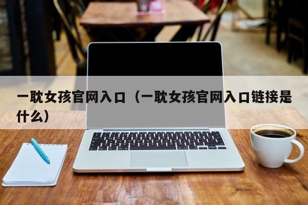 一耽女孩官网入口(一耽女孩官网入口链接是什么)
