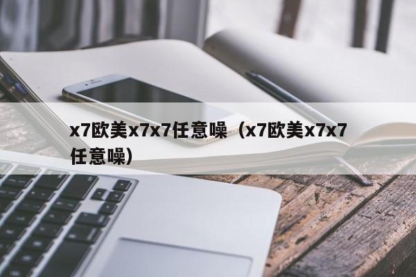 x7欧美x7x7任意噪(x7欧美x7x7任意噪)