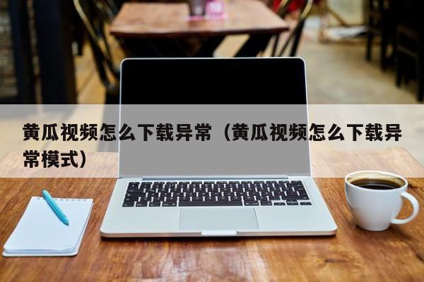 黄瓜视频怎么下载异常(黄瓜视频怎么下载异常模式)