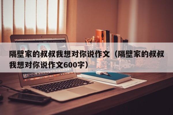 隔壁家的叔叔我想对你说作文(隔壁家的叔叔我想对你说作文600字)