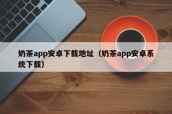 奶茶app安卓下载地址(奶茶app安卓系统下载)