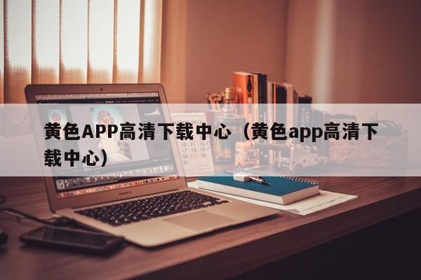 黄色APP高清下载中心(黄色app高清下载中心)