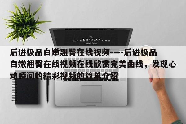 后进极品白嫩翘臀在线视频----后进极品白嫩翘臀在线视频在线欣赏完美曲线,发现心动瞬间的精彩视频的简单介绍