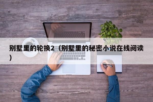别墅里的轮换2(别墅里的秘密小说在线阅读)