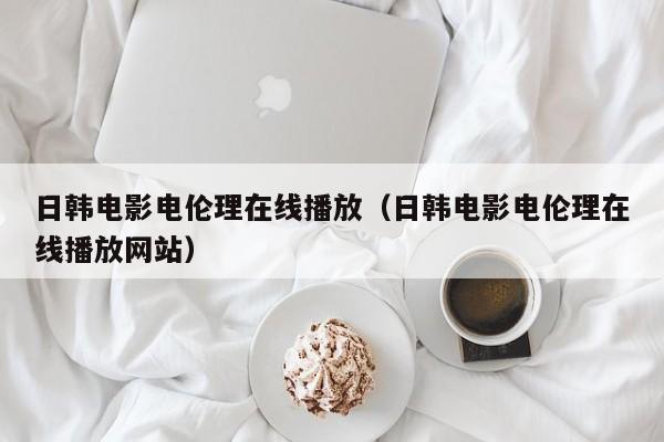 日韩电影电伦理在线播放(日韩电影电伦理在线播放网站)