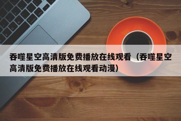 吞噬星空高清版免费播放在线观看(吞噬星空高清版免费播放在线观看动漫)