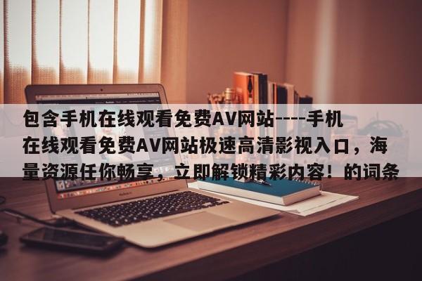 包含手机在线观看免费AV网站----手机在线观看免费AV网站极速高清影视入口,海量资源任你畅享,立即解锁精彩内容!的词条