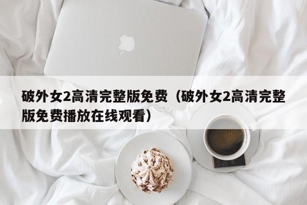 破外女2高清完整版免费(破外女2高清完整版免费播放在线观看)
