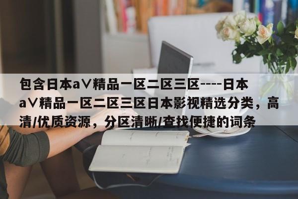 包含日本a∨精品一区二区三区----日本a∨精品一区二区三区日本影视精选分类,高清/优质资源,分区清晰/查找便捷的词条