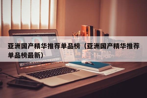 亚洲国产精华推荐单品榜(亚洲国产精华推荐单品榜最新)