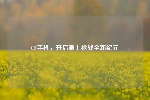 CF手机，开启掌上枪战全新纪元