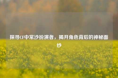 探寻CF中常沙扮演者，揭开角色背后的神秘面纱