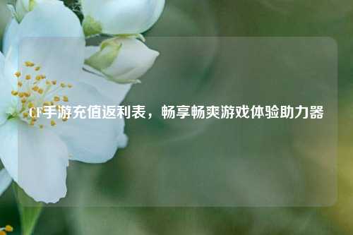 CF手游充值返利表，畅享畅爽游戏体验助力器