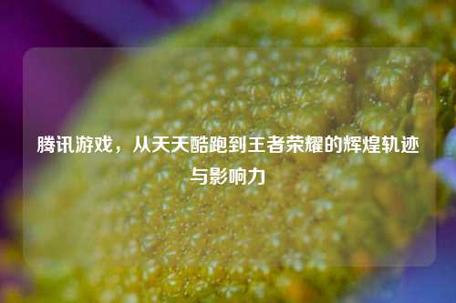 腾讯游戏，从天天酷跑到王者荣耀的辉煌轨迹与影响力