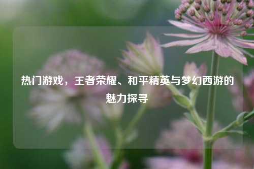 热门游戏，王者荣耀、和平精英与梦幻西游的魅力探寻