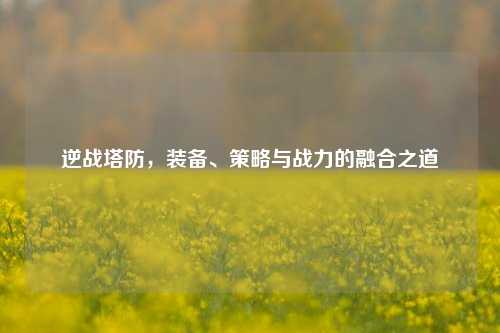 逆战塔防，装备、策略与战力的融合之道