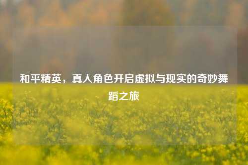 和平精英,真人角色开启虚拟与现实的奇妙舞蹈之旅