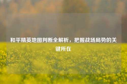 和平精英地图判断全解析，把握战场局势的关键所在